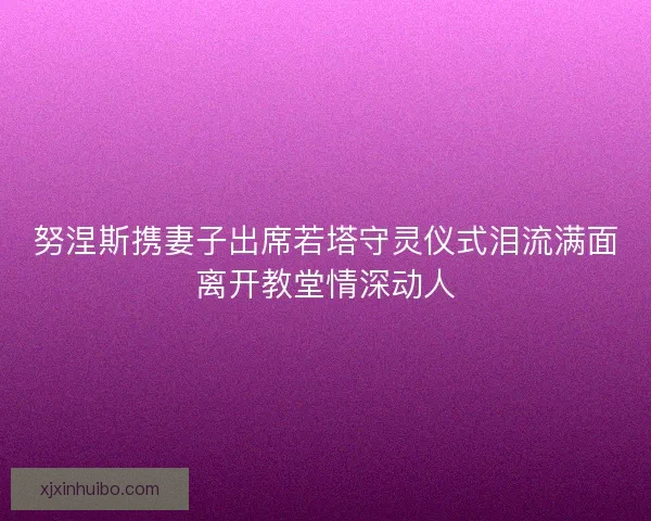 努涅斯携妻子出席若塔守灵仪式泪流满面离开教堂情深动人