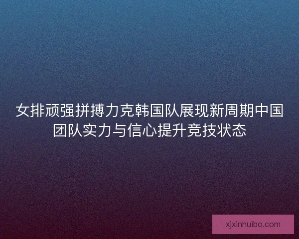 女排顽强拼搏力克韩国队展现新周期中国团队实力与信心提升竞技状态