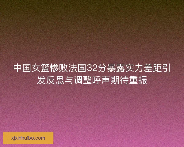 中国女篮惨败法国32分暴露实力差距引发反思与调整呼声期待重振