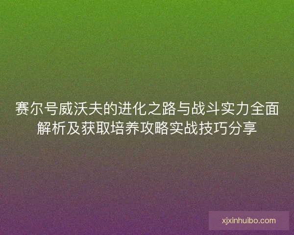 赛尔号威沃夫的进化之路与战斗实力全面解析及获取培养攻略实战技巧分享