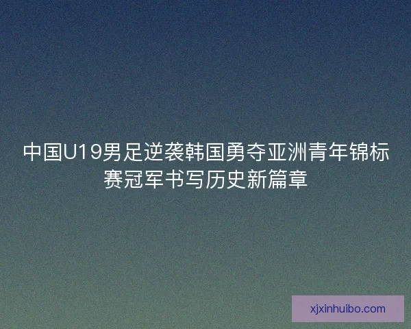 中国U19男足逆袭韩国勇夺亚洲青年锦标赛冠军书写历史新篇章