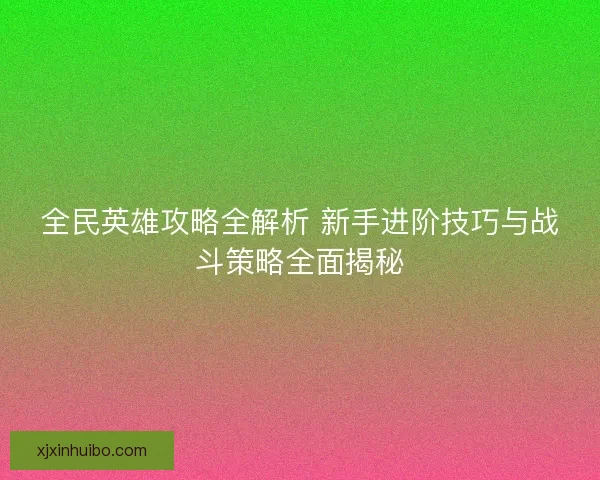 全民英雄攻略全解析 新手进阶技巧与战斗策略全面揭秘