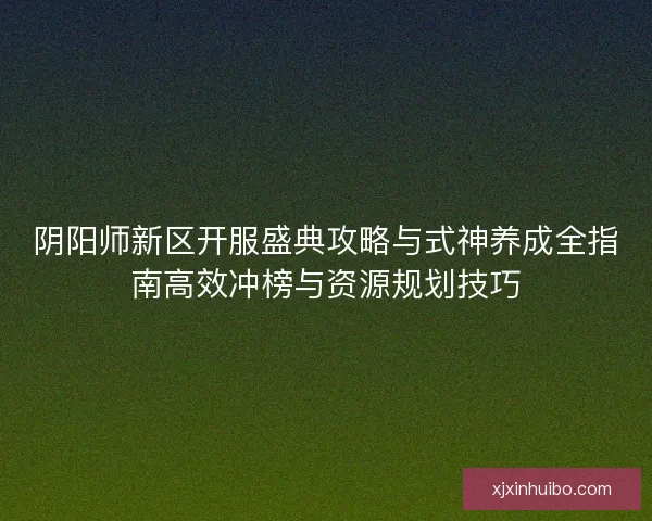 阴阳师新区开服盛典攻略与式神养成全指南高效冲榜与资源规划技巧