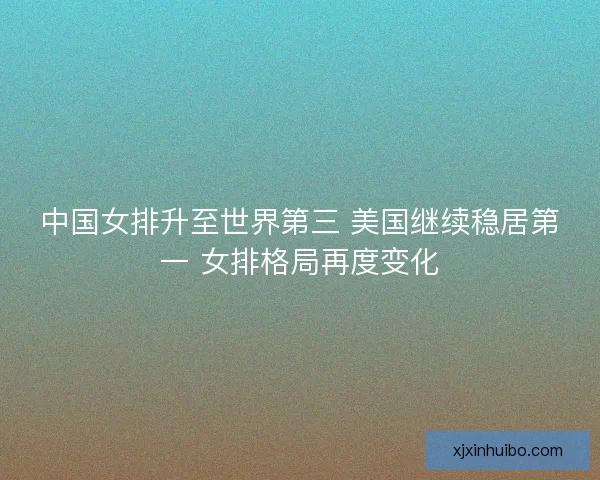中国女排升至世界第三 美国继续稳居第一 女排格局再度变化