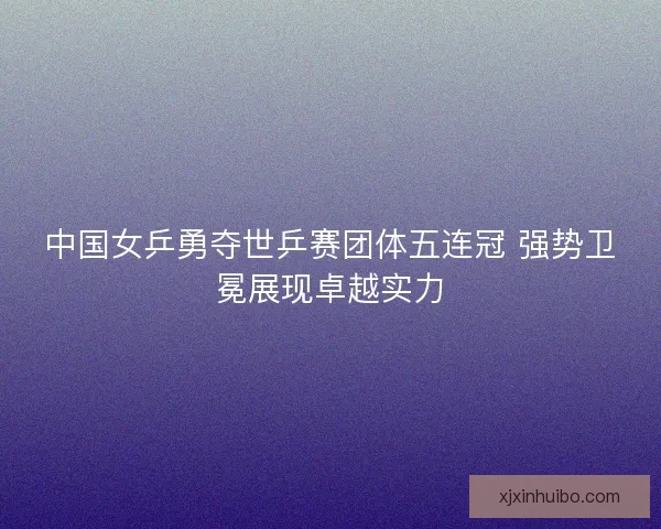 中国女乒勇夺世乒赛团体五连冠 强势卫冕展现卓越实力