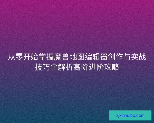 从零开始掌握魔兽地图编辑器创作与实战技巧全解析高阶进阶攻略