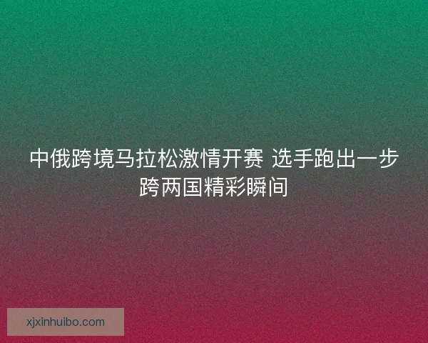 中俄跨境马拉松激情开赛 选手跑出一步跨两国精彩瞬间