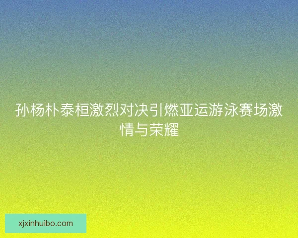 孙杨朴泰桓激烈对决引燃亚运游泳赛场激情与荣耀