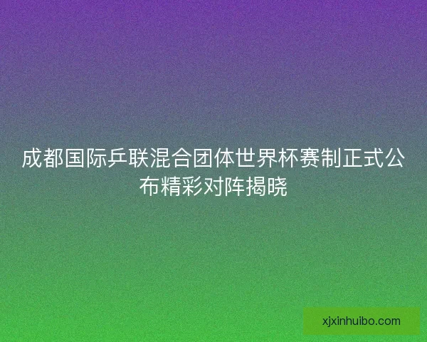 成都国际乒联混合团体世界杯赛制正式公布精彩对阵揭晓