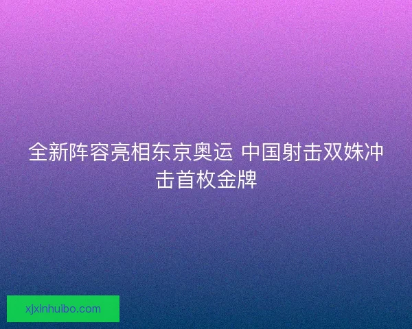全新阵容亮相东京奥运 中国射击双姝冲击首枚金牌