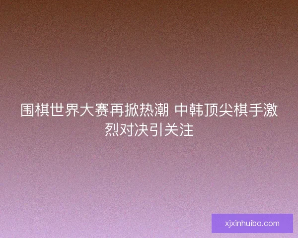 围棋世界大赛再掀热潮 中韩顶尖棋手激烈对决引关注