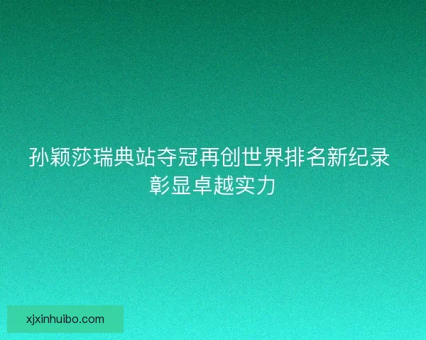 孙颖莎瑞典站夺冠再创世界排名新纪录 彰显卓越实力