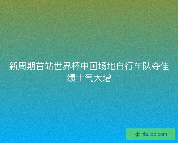 新周期首站世界杯中国场地自行车队夺佳绩士气大增