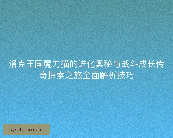 洛克王国魔力猫的进化奥秘与战斗成长传奇探索之旅全面解析技巧