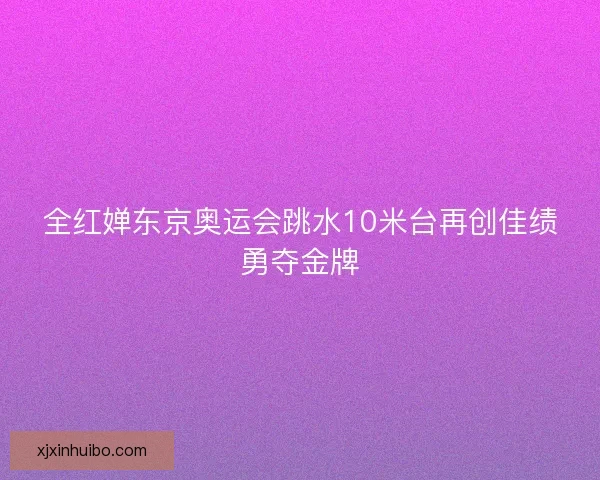 全红婵东京奥运会跳水10米台再创佳绩勇夺金牌