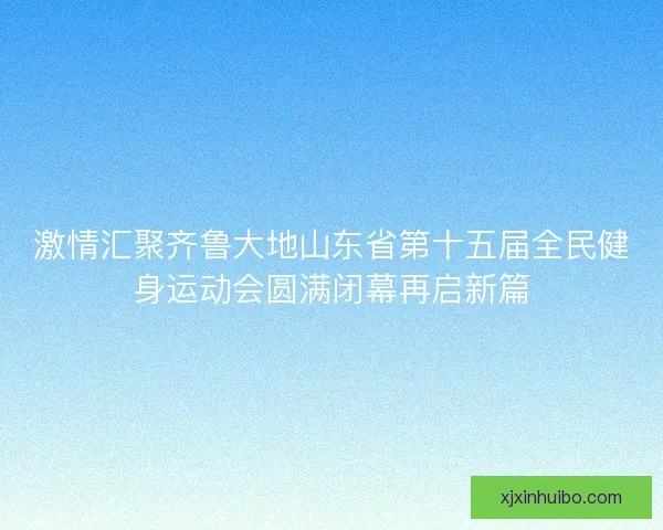 激情汇聚齐鲁大地山东省第十五届全民健身运动会圆满闭幕再启新篇
