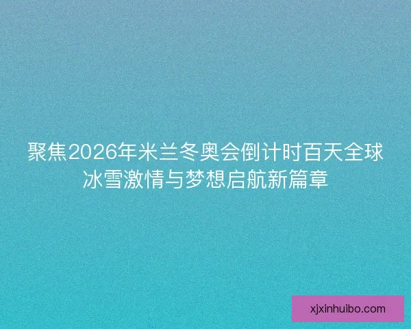 聚焦2026年米兰冬奥会倒计时百天全球冰雪激情与梦想启航新篇章