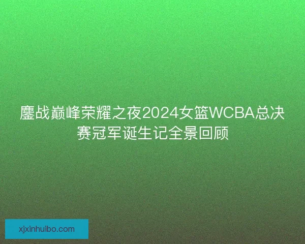 鏖战巅峰荣耀之夜2024女篮WCBA总决赛冠军诞生记全景回顾
