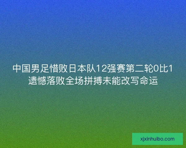 中国男足惜败日本队12强赛第二轮0比1遗憾落败全场拼搏未能改写命运