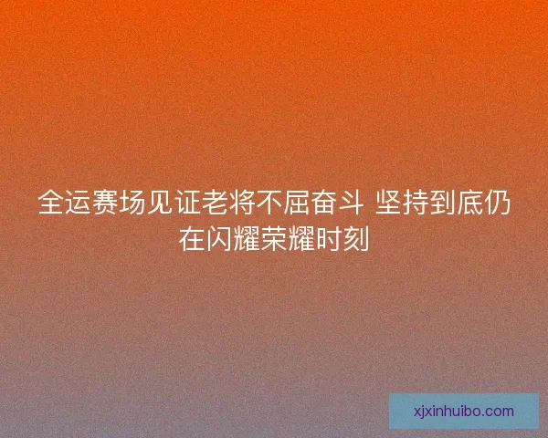 全运赛场见证老将不屈奋斗 坚持到底仍在闪耀荣耀时刻