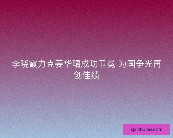 李晓霞力克姜华珺成功卫冕 为国争光再创佳绩