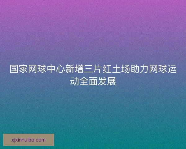 国家网球中心新增三片红土场助力网球运动全面发展