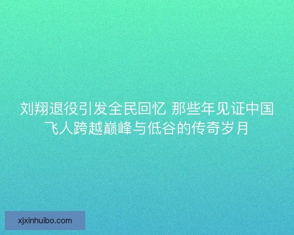 刘翔退役引发全民回忆 那些年见证中国飞人跨越巅峰与低谷的传奇岁月