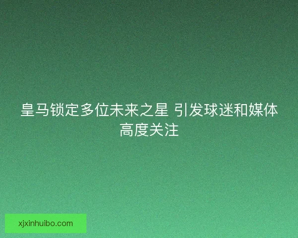 皇马锁定多位未来之星 引发球迷和媒体高度关注